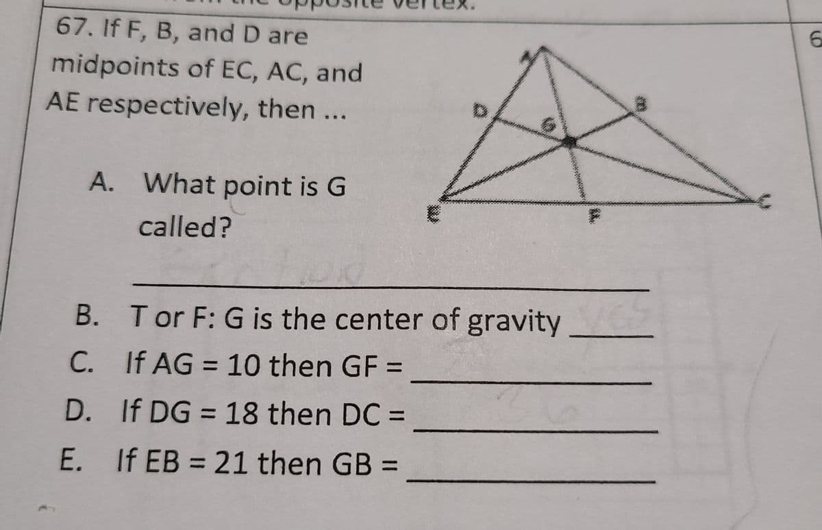 67. If F, B, and D are
midpoints of EC, AC, and
AE respectively, then ...
A. What point is G
called?
B. Tor F: G is the center of gravity
C. If AG = 10 then GF =
%3D
%3D
D. If DG = 18 then DC =
%3D
E. If EB = 21 then GB =
