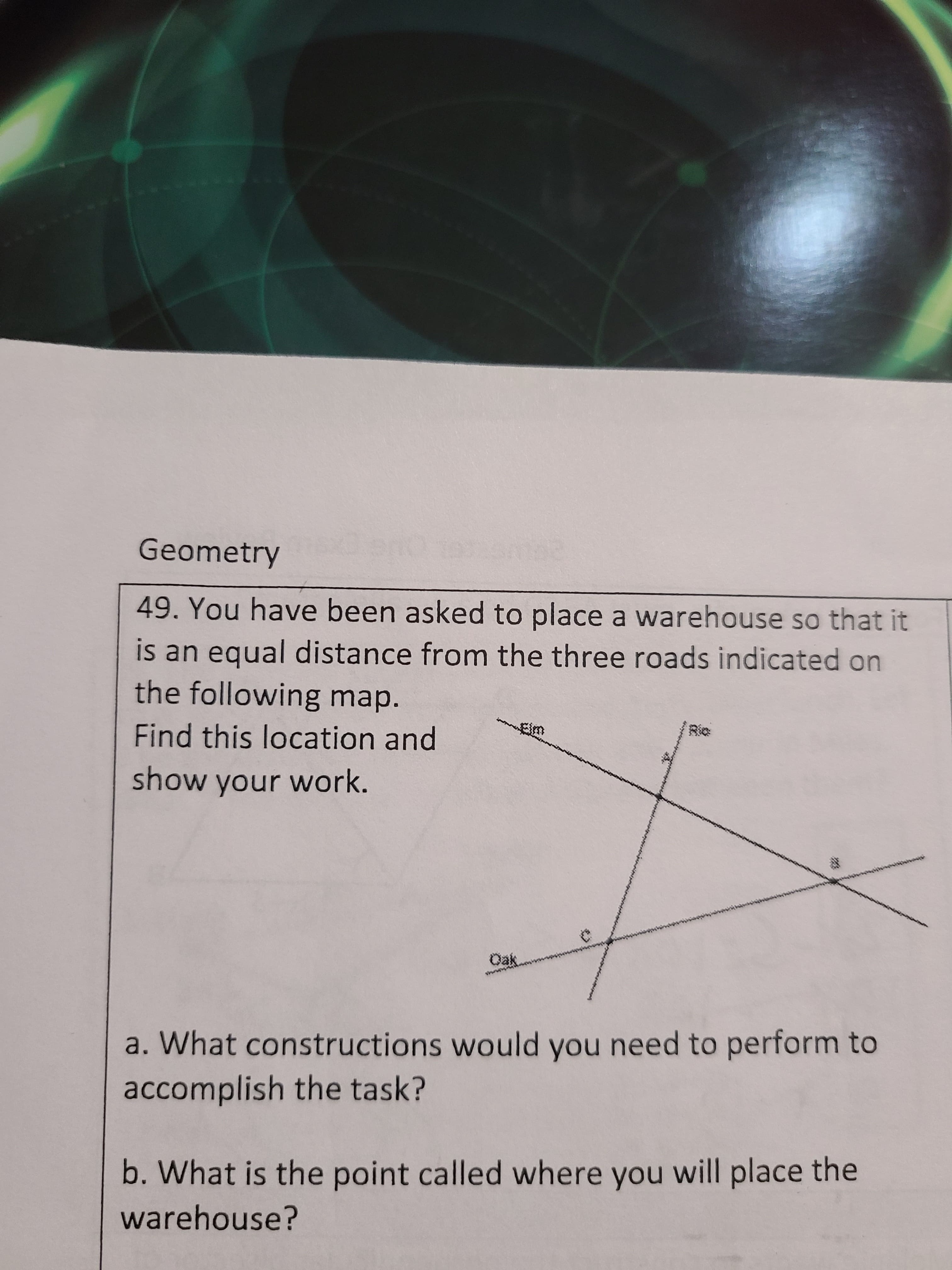 Geometry
49. You have been asked to place a warehouse so that it
is an equal distance from the three roads indicated on
the following map.
Find this location and
show your work.
a. What constructions would you need to perform to
accomplish the task?
b. What is the point called where you will place the
warehouse?
