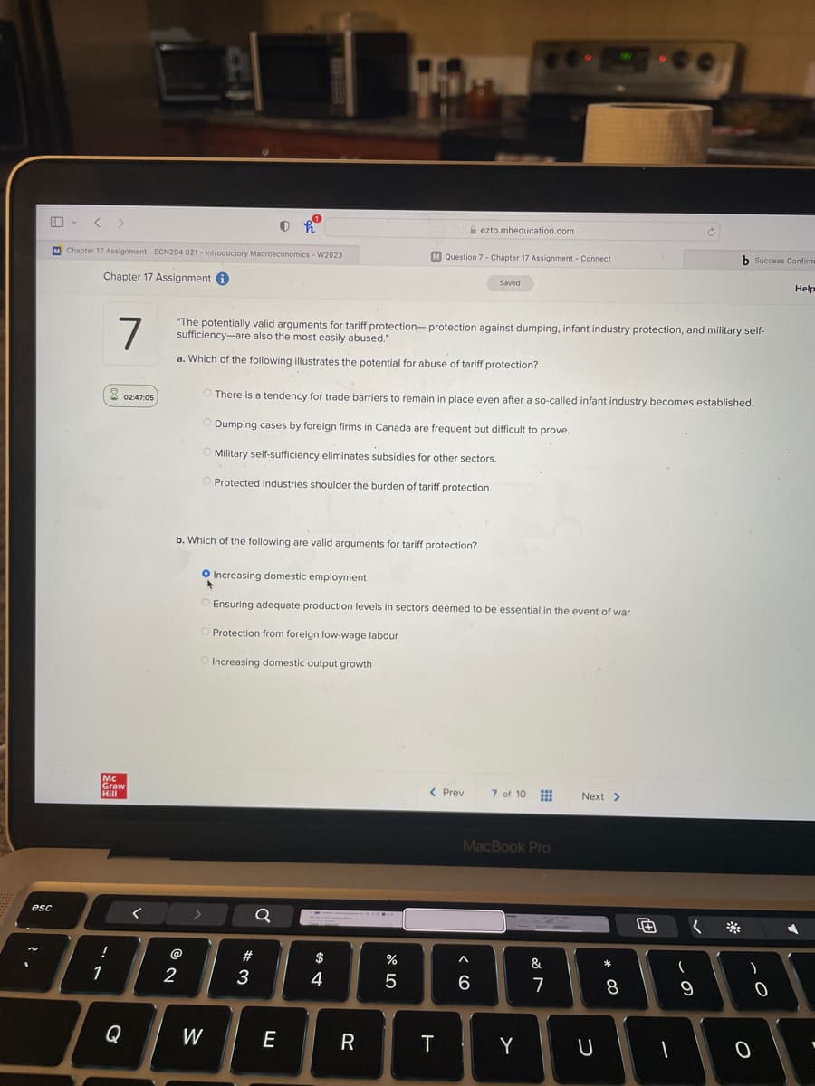 esc
2.
V
M Chapter 17 Assignment - ECN204 021 - Introductory Macroeconomics - W2023
Chapter 17 Assignment i
!
7
1
8
Mc
Graw
Hill
02:47:05
Q
@
2
b. Which of the following are valid arguments for tariff protection?
0
"The potentially valid arguments for tariff protection-protection against dumping, infant industry protection, and military self-
sufficiency-are also the most easily abused."
a. Which of the following illustrates the potential for abuse of tariff protection?
W
There is a tendency for trade barriers to remain in place even after a so-called infant industry becomes established.
Dumping cases by foreign firms in Canada are frequent but difficult to prove.
Military self-sufficiency eliminates subsidies for other sectors.
O Protected industries shoulder the burden of tariff protection.
Protection from foreign low-wage labour
Increasing domestic output growth
# 3
O Increasing domestic employment
Ensuring adequate production levels in sectors deemed to be essential in the event of war
Ơ
E
M Question 7 - Chapter 17 Assignment - Connect
$
4
R
%
5
ezto.mheducation.com
< Prev
T
Saved
A
6
MacBook Pro
7 of 10
Y
&
7
Next >
U
*
8
+
1
(
(
b Success Confirm
a
9
)
0
0
Help
I