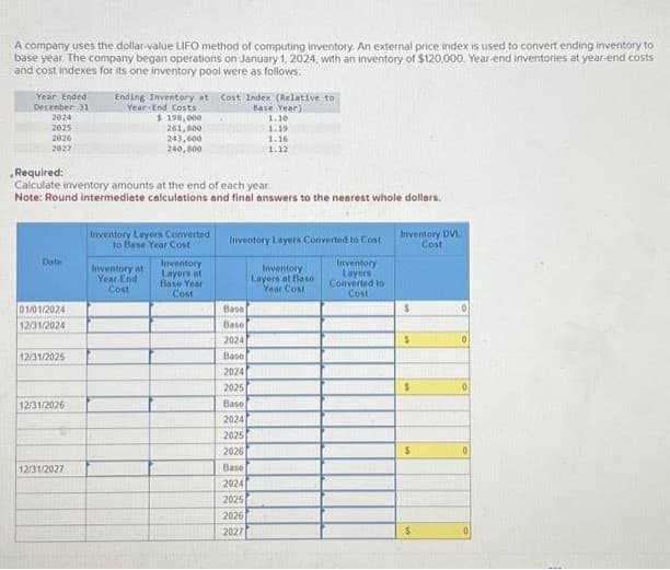 A company uses the dollar-value LIFO method of computing inventory. An external price index is used to convert ending inventory to
base year. The company began operations on January 1, 2024, with an inventory of $120,000 Year-end inventories at year-end costs
and cost indexes for its one inventory pool were as follows:
Year Ended
December 31
2024
2025
2026
2027
Date
Required:
Calculate inventory amounts at the end of each year
Note: Round intermediate calculations and final answers to the nearest whole dollars.
01/01/2024
12/31/2024
12/31/2025
12/31/2026
Ending Inventory at Cost Index (Relative to
Year-End Costs
Base Year)
$ 198,000
261,800
243,600
240,800
12/31/2027
Inventory Layers Converted
to Base Year Cost
Inventory at
Year End
Cost
Inventory
Layers at
Base Year
Cost
Inventory Layers Converted to Cost
Inventory
Layers
Converted to
Cost
Base
Base
2024
Base
2024
2025
Base
1.10
1.19
1.16
1.12
2024
2025
2026
Base
2024
2025
2026
2027
Inventory
Layers at Base
Year Cost
Inventory DVL
Cost
$
$
$
$
0
0
0