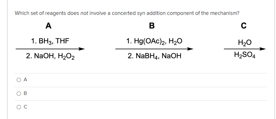 Which set of reagents does not involve a concerted syn addition component of the mechanism?
A
B
1. ВНз, THF
1. Hg(OAc)2, H2O
H20
2. NaOH, H2O2
2. NaBH4, NaOH
H2SO4
O A
O B
