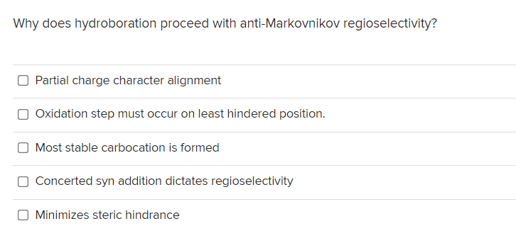 Why does hydroboration proceed with anti-Markovnikov regioselectivity?
Partial charge character alignment
Oxidation step must occur on least hindered position.
Most stable carbocation is formed
O Concerted syn addition dictates regioselectivity
Minimizes steric hindrance
