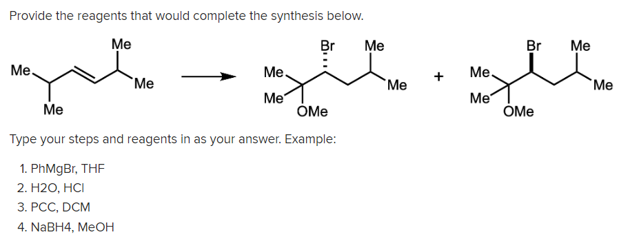 Provide the reagents that would complete the synthesis below.
Ме
Br
Me
Br
Me
Me.
Me.
Me.
+
`Me
Me
`Me
Me
ÓMe
Me
ÓMe
Ме
Type your steps and reagents in as your answer. Example:
1. PhMgBr, THF
2. Н20, НСІ
3. РСС, DCM
4. NaBH4, MeOН
