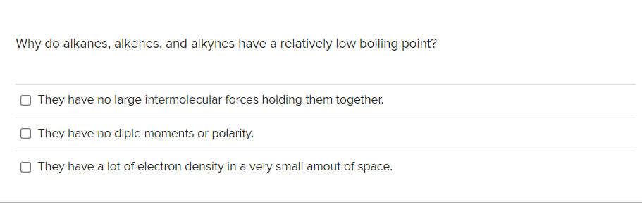 Why do alkanes, alkenes, and alkynes have a relatively low boiling point?
O They have no large intermolecular forces holding them together.
O They have no diple moments or polarity.
O They have a lot of electron density in a very small amout of space.
