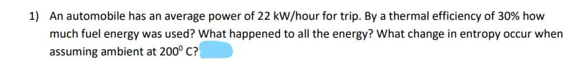 1) An automobile has an average power of 22 kW/hour for trip. By a thermal efficiency of 30% how
much fuel energy was used? What happened to all the energy? What change in entropy occur when
assuming ambient at 200° C?
