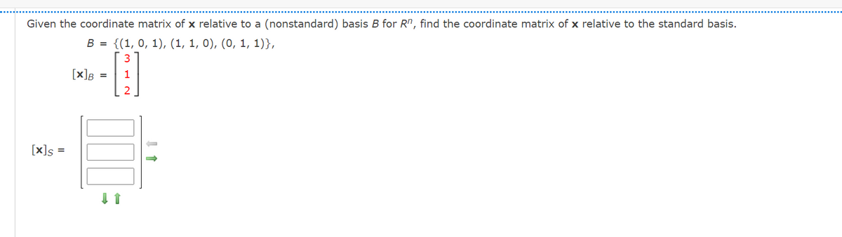 Given the coordinate matrix of x relative to a (nonstandard) basis B for R", find the coordinate matrix of x relative to the standard basis.
В 3 {(1, 0, 1), (1, 1, 0), (0, 1, 1)},
[x]B
[x]s
