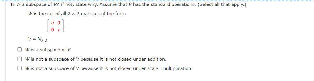 Is W a subspace of V? If not, state why. Assume that V has the standard operations. (Select all that apply.)
W is the set of all 2 × 2 matrices of the form
u 0
0v
V = M2,2
W is a subspace of V.
O W is not a subspace of V because it is not closed under addition.
O W is not a subspace of V because it is not closed under scalar multiplication.
