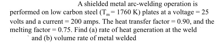 A shielded metal arc-welding operation is
performed on low carbon steel (Tm=1760 K) plates at a voltage = 25
volts and a current = 200 amps. The heat transfer factor = 0.90, and the
melting factor = 0.75. Find (a) rate of heat generation at the weld
and (b) volume rate of metal welded
