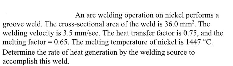 An arc welding operation on nickel performs a
groove weld. The cross-sectional area of the weld is 36.0 mm². The
welding velocity is 3.5 mm/sec. The heat transfer factor is 0.75, and the
melting factor = 0.65. The melting temperature of nickel is 1447 °C.
Determine the rate of heat generation by the welding source to
accomplish this weld.
