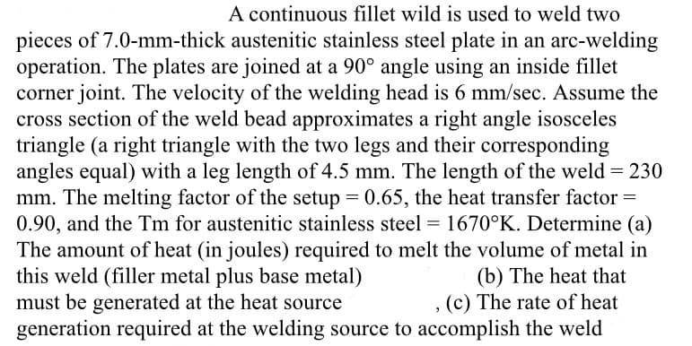 A continuous fillet wild is used to weld two
pieces of 7.0-mm-thick austenitic stainless steel plate in an arc-welding
operation. The plates are joined at a 90° angle using an inside fillet
corner joint. The velocity of the welding head is 6 mm/sec. Assume the
cross section of the weld bead approximates a right angle isosceles
triangle (a right triangle with the two legs and their corresponding
angles equal) with a leg length of 4.5 mm. The length of the weld = 230
mm. The melting factor of the setup = 0.65, the heat transfer factor =
0.90, and the Tm for austenitic stainless steel = 1670°K. Determine (a)
The amount of heat (in joules) required to melt the volume of metal in
(b) The heat that
, (c) The rate of heat
generation required at the welding source to accomplish the weld
this weld (filler metal plus base metal)
must be generated at the heat source
