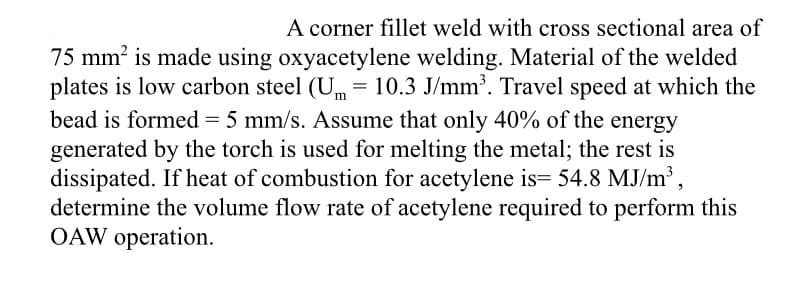 A corner fillet weld with cross sectional area of
75 mm is made using oxyacetylene welding. Material of the welded
plates is low carbon steel (Um = 10.3 J/mm'. Travel speed at which the
bead is formed = 5 mm/s. Assume that only 40% of the energy
generated by the torch is used for melting the metal; the rest is
dissipated. If heat of combustion for acetylene is= 54.8 MJ/m³ ,
determine the volume flow rate of acetylene required to perform this
OAW operation.
