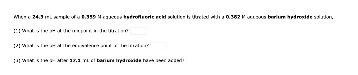 When a 24.3 mL sample of a 0.359 M aqueous hydrofluoric acid solution is titrated with a 0.382 M aqueous barium hydroxide solution,
(1) What is the pH at the midpoint in the titration?
(2) What is the pH at the equivalence point of the titration?
(3) What is the pH after 17.1 mL of barium hydroxide have been added?
