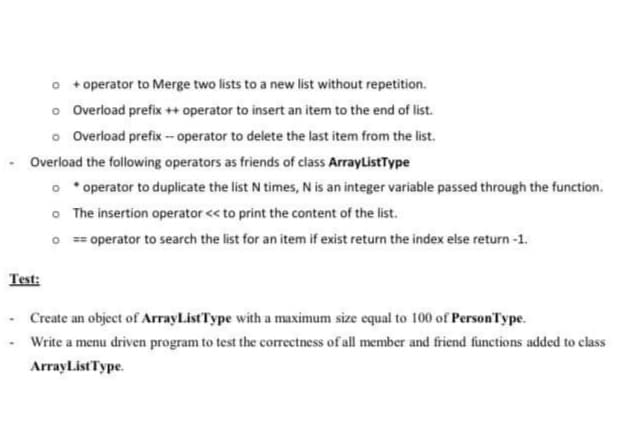 o + operator to Merge two lists to a new list without repetition.
o Overload prefix ++ operator to insert an item to the end of list.
o Overload prefix - operator to delete the last item from the list.
Overload the following operators as friends of class ArrayListType
o *operator to duplicate the list N times, N is an integer variable passed through the function.
O The insertion operator << to print the content of the list.
O == operator to search the list for an item if exist return the index else return-1.
Test:
Create an object of ArrayListType with a maximum size equal to 100 of PersonType.
Write a menu driven program to test the correctness of all member and friend functions added to class
ArrayListType.
