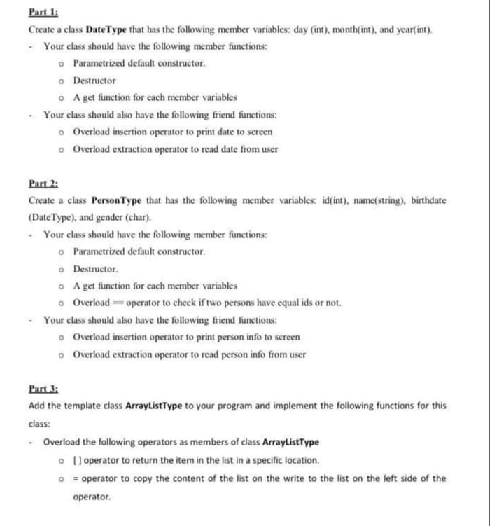 Part 1:
Create a class DateType that has the following member variables: day (int), month(int), and year(int).
- Your class should have the following member functions:
o Parametrized default constructor.
o Destructor
o A get function for each member variables
Your class should also have the following friend functions:
o Overload insertion operator to print date to screen
o Overload extraction operator to read date from user
Part 2:
Create a class PersonType that has the following member variables: id(int), name(string), birthdate
(DateType), and gender (char).
- Your class should have the following member functions:
o Parametrized default constructor.
o Destructor.
o A get function for each member variables
o Overload operator to check if two persons have equal ids or not.
Your class should also have the following friend functions:
o Overload insertion operator to print person info to screen
o Overload extraction operator to read person info from user
Part 3:
Add the template class ArrayListType to your program and implement the following functions for this
class:
- Overload the following operators as members of class ArrayListīype
o (l operator to return the item in the list in a specific location.
O = operator to copy the content of the list on the write to the list on the left side of the
operator.
