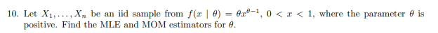 10. Let X1,..., X„ be an iid sample from f(x | 0) = 0x°-1,
positive. Find the MLE and MOM estimators for 0.
0 < I < 1, where the parameter 0 is
