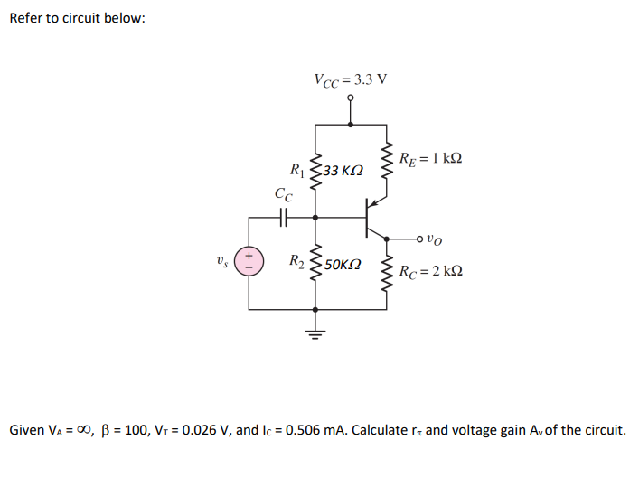 Refer to circuit below:
Vcc= 3.3 V
Re = 1 kQ
R333 K2
Cc
R2
50ΚΩ
Rc = 2 kQ
Given VA = 00, B = 100, VT = 0.026 V, and Ic = 0.506 mA. Calculate r and voltage gain Av of the circuit.
