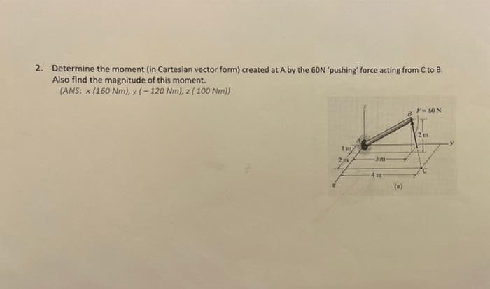 2. Determine the moment (in Cartesian vector form) created at A by the 60N 'pushing' force acting from C to B.
Also find the magnitude of this moment.
(ANS: x (160 Nm), y (-120 Nm), z ( 100 Nm))
2m
1 m.
3m
4 m
(e)
