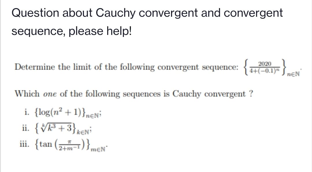 Question about Cauchy convergent and convergent
sequence, please help!
2020
Determine the limit of the following convergent sequence:
4+(-0.1)" S nɛN
Which one of the following sequences is Cauchy convergent ?
i. {log(n² + 1)}nen'
ii. {Vk³ + 3}k€N
iii. {tan (1) } mɛN"
2+m
mEN
