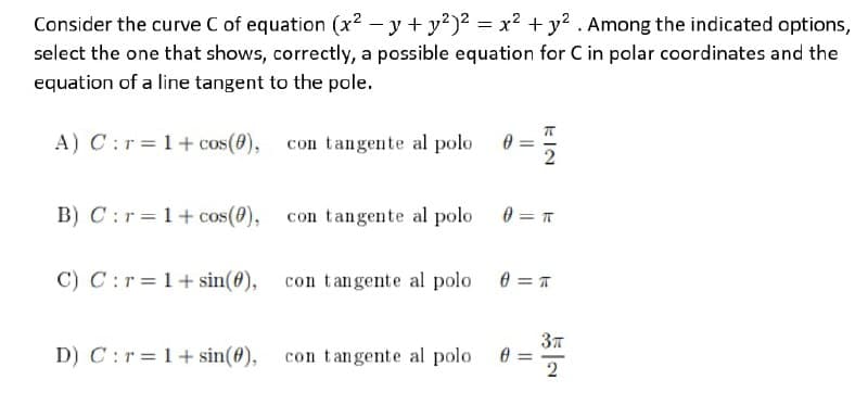 Consider the curve C of equation (x2 – y + y?)2 = x² + y? . Among the indicated options,
select the one that shows, correctly, a possible equation for C in polar coordinates and the
equation of a line tangent to the pole.
A) C:r=1+ cos(8), con tangente al polo 0
B) C :r = 1+ cos(0), con tangente al polo 0 = T
C) C:r=1+sin(@), con tangente al polo
D) C :r=1+sin(4),
con tangente al polo
kIN
||
