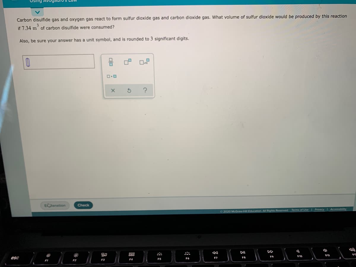 Carbon disulfide gas and oxygen gas react to form sulfur dioxide gas and carbon dioxide gas. What volume of sulfur dioxide would be produced by this reaction
if 7.34 m of carbon disulfide were consumed?
Also, be sure your answer has a unit symbol, and is rounded to 3 significant digits.
EGlanation
Check
Terms of Use I Privacy I Accessibility
O 2020 McGraw-Hill Education. All Rights Reserved.
DII
DD
80
F9
F10
esc
F6
F7
F8
F5
