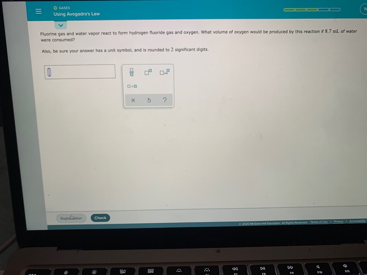 O GASES
Using Avogadro's Law
Fluorine gas and water vapor react to form hydrogen fluoride gas and oxygen. What volume of oxygen would be produced by this reaction if 8.7 mL of water
were consumed?
Also, be sure your answer has a unit symbol, and is rounded to 2 significant digits.
Explaation
Check
O 2020 McGraw-Hill Education. All Rights Reserved.
Terms of Use I Privacy I Accessibility
80
DII
DD
FB
F9
F10
FI
olo :
III
