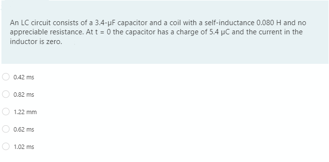 An LC circuit consists of a 3.4-µF capacitor and a coil with a self-inductance 0.080 H and no
appreciable resistance. At t = 0 the capacitor has a charge of 5.4 µC and the current in the
inductor is zero.
0.42 ms
0.82 ms
1.22 mm
0.62 ms
1.02 ms
