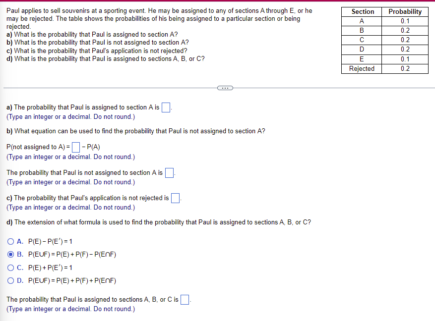 Paul
applies to sell souvenirs at a sporting event. He may be assigned to any of sections A through E, or he
may be rejected. The table shows the probabilities of his being assigned to a particular section or being
rejected.
a) What is the probability that Paul is assigned to section A?
b) What is the probability that Paul is not assigned to section A?
c) What is the probability that Paul's application is not rejected?
d) What is the probability that Paul is assigned to sections A, B, or C?
a) The probability that Paul is assigned to section A is
(Type an integer or a decimal. Do not round.)
b) What equation can be used to find the probability that Paul is not assigned to section A?
P(not assigned to A) =
-P(A)
(Type an integer or a decimal. Do not round.)
The probability that Paul is not assigned to section A is
(Type an integer or a decimal. Do not round.)
c) The probability that Paul's application is not rejected is
(Type an integer or a decimal. Do not round.)
d) The extension of what formula is used to find the probability that Paul is assigned to sections A, B, or C?
OA. P(E)-P(E') = 1
B. P(EUF)=P(E) + P(F)- P(EnF)
OC. P(E) + P(E') = 1
O D. P(EUF)=P(E) + P(F) + P(EnF)
The probability that Paul is assigned to sections A, B, or C is
(Type an integer or a decimal. Do not round.)
Section
A
B
с
D
E
Rejected
Probability
0.1
0.2
0.2
0.2
0.1
0.2