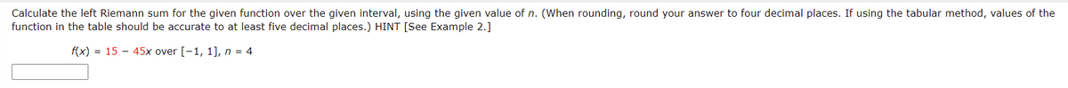 Calculate the left Riemann sum for the given function over the given interval, using the given value of n. (When rounding, round your answer to four decimal places. If using the tabular method, values of the
function in the table should be accurate to at least five decimal places.) HINT [See Example 2.]
f(x) = 15 – 45x over [-1, 1], n = 4
