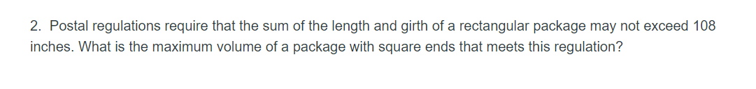 2. Postal regulations require that the sum of the length and girth of a rectangular package may not exceed 108
inches. What is the maximum volume of a package with square ends that meets this regulation?
