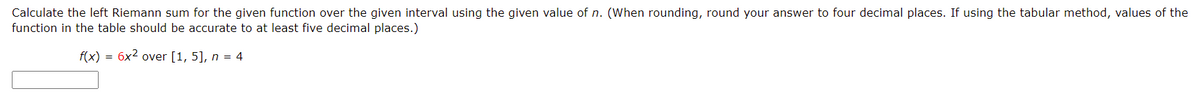 Calculate the left Riemann sum for the given function over the given interval using the given value of n. (When rounding, round your answer to four decimal places. If using the tabular method, values of the
function in the table should be accurate to at least five decimal places.)
f(x) = 6x2 over [1, 5], n = 4
