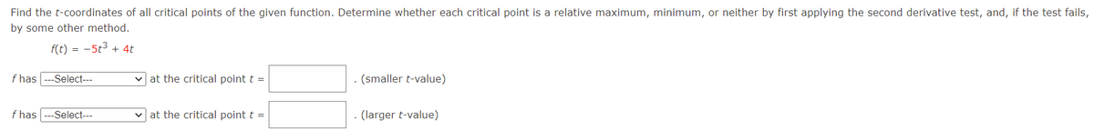 Find the t-coordinates of all critical points of the given function. Determine whether each critical point is a relative maximum, minimum, or neither by first applying the second derivative test, and, if the test fails,
by some other method.
f(t) = -5t3 + 4t
f has
-Select---
v at the critical point t =
(smaller t-value)
f has
-Select---
at the critical point t =
. (larger t-value)
