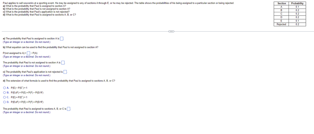 ### Educational Module: Probability Applications

---

**Scenario**: 
Paul applies to sell souvenirs at a sporting event. He may be assigned to any of sections A through E, or he may be rejected. The table below shows the probabilities of his being assigned to a particular section or being rejected.

| Section    | Probability |
|------------|-------------|
| A          | 0.1         |
| B          | 0.2         |
| C          | 0.2         |
| D          | 0.2         |
| E          | 0.1         |
| Rejected   | 0.2         |

---

**Questions and Solutions**:

**a)** What is the probability that Paul is assigned to section A?

*The probability that Paul is assigned to section A is* \( \boxed{0.1} \).

---

**b)** What equation can be used to find the probability that Paul is not assigned to section A?

*The probability that Paul is not assigned to section A can be found using the equation:*

\[ P(\text{not assigned to } A) = 1 - P(A) \]

*Substitute the given probability into the formula:*

\[ P(\text{not assigned to } A) = 1 - 0.1 = \boxed{0.9} \]

---

**c)** What is the probability that Paul’s application is not rejected?

*The probability that Paul’s application is not rejected can be found by summing the probabilities of him being assigned to sections A, B, C, D, or E. This can be calculated by subtracting the rejection probability from 1:*

\[ P(\text{not rejected}) = 1 - P(\text{rejected}) \]

*Substitute the given probability into the formula:*

\[ P(\text{not rejected}) = 1 - 0.2 = \boxed{0.8} \]

---

**d)** What is the probability that Paul is assigned to sections A, B, or C?

*The probability that Paul is assigned to sections A, B, or C can be found by summing the probabilities of these sections:*

\[ P(A \cup B \cup C) = P(A) + P(B) + P(C) \]

*Substitute the given probabilities into the formula:*

\[ P(A \cup B \cup C) = 0.1 +