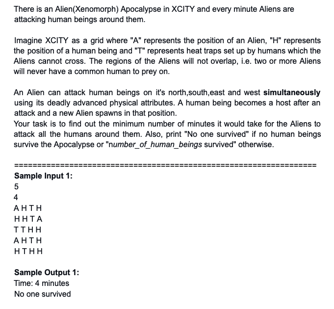 There is an Alien(Xenomorph) Apocalypse in XCITY and every minute Aliens are
attacking human beings around them.
Imagine XCITY as a grid where "A" represents the position of an Alien, "H" represents
the position of a human being and "T" represents heat traps set up by humans which the
Aliens cannot cross. The regions of the Aliens will not overlap, i.e. two or more Aliens
will never have a common human to prey on.
An Alien can attack human beings on it's north,south,east and west simultaneously
using its deadly advanced physical attributes. A human being becomes a host after an
attack and a new Alien spawns in that position.
Your task is to find out the minimum number of minutes it would take for the Aliens to
attack all the humans around them. Also, print "No one survived" if no human beings
survive the Apocalypse or "number_of_human_beings survived" otherwise.
Sample Input 1:
5
4
AHΤΗ
ННТА
TTHΗ
AΗΤΗ
HTHH
Sample Output 1:
Time: 4 minutes
No one survived
