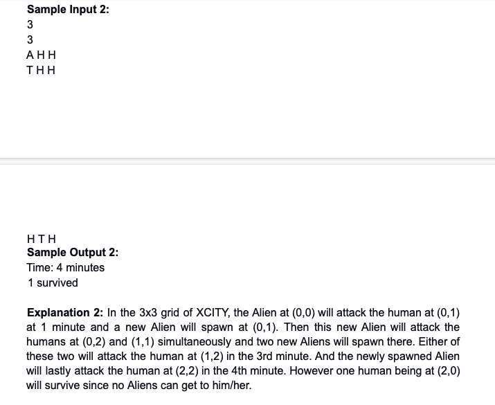 Sample Input 2:
3
AΗ
THH
HTH
Sample Output 2:
Time: 4 minutes
1 survived
Explanation 2: In the 3x3 grid of XCITY, the Alien at (0,0) will attack the human at (0,1)
at 1 minute and a new Alien will spawn at (0,1). Then this new Alien will attack the
humans at (0,2) and (1,1) simultaneously and two new Aliens will spawn there. Either of
these two will attack the human at (1,2) in the 3rd minute. And the newly spawned Alien
will lastly attack the human at (2,2) in the 4th minute. However one human being at (2,0)
will survive since no Aliens can get to him/her.
