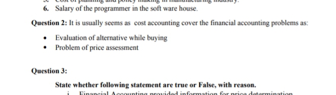 6. Salary of the programmer in the soft ware house.
Question 2: It is usually seems as cost accounting cover the financial accounting problems as:
• Evaluation of alternative while buying
Problem of price assessment
Question 3:
State whether following statement are true or False, with reason.
Financial Accounting provided information for nrice determination
