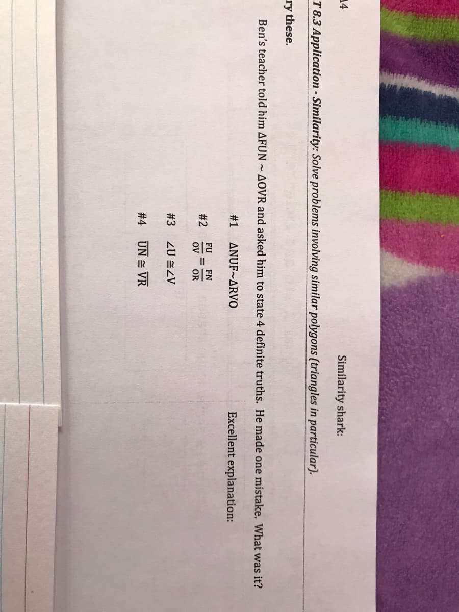 14
Similarity shark:
T 8.3 Application - Similarity: Solve problems involving similar polygons (triangles in particular).
ry these.
Ben's teacher told him AFUN ~ AOVR and asked him to state 4 definite truths. He made one mistake. What was it?
# 1
ANUF~ARVO
Excellent explanation:
FU
FN
#2
ov
OR
#3
ZU ZV
# 4
UN = VR
