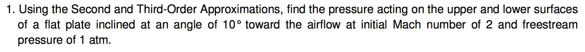 1. Using the Second and Third-Order Approximations, find the pressure acting on the upper and lower surfaces
of a flat plate inclined at an angle of 10° toward the airflow at initial Mach number of 2 and freestream
pressure of 1 atm.
