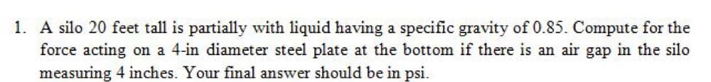 1. A silo 20 feet tall is partially with liquid having a specific gravity of 0.85. Compute for the
force acting on a 4-in diameter steel plate at the bottom if there is an air gap in the silo
measuring 4 inches. Your final answer should be in psi.
