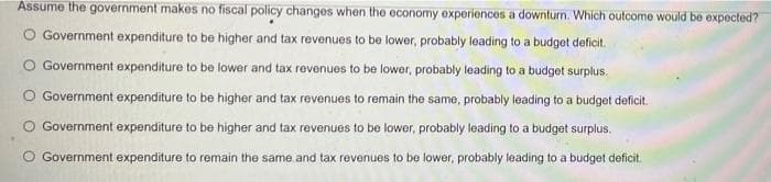 Assume the government makes no fiscal policy changes when the economy experiences a downturn. Which outcome would be expected?
O Government expenditure to be higher and tax revenues to be lower, probably leading to a budget deficit.
Government expenditure to be lower and tax revenues to be lower, probably leading to a budget surplus.
O Government expenditure to be higher and tax revenues to remain the same, probably leading to a budget deficit.
Government expenditure to be higher and tax revenues to be lower, probably leading to a budget surplus.
O Government expenditure to remain the same and tax revenues to be lower, probably leading to a budget deficit.