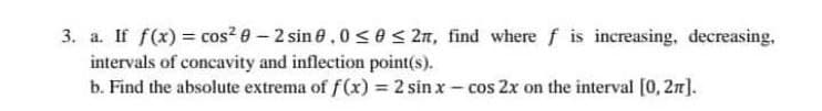 3. a. If f(x) = cos? 0 – 2 sin 8,0 < e < 2n, find where f is increasing, decreasing,
intervals of concavity and inflection point(s).
b. Find the absolute extrema of f(x) = 2 sin x - cos 2x on the interval [0, 2n).
