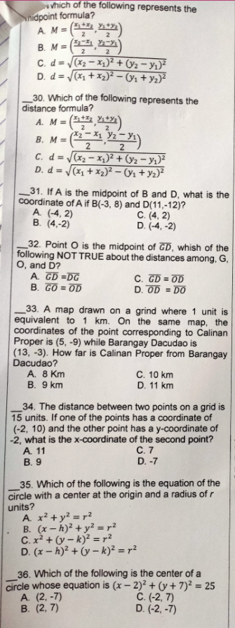 vhich of the following represents the
\nidpoint formula?
A M= (,)
(,)
C. d = (x2 – x1)² + (y2 – yı)²
D. d = (x1 + x2)² – (91 + y2)²
%3D
2
B. M =
2
30. Which of the following represents the
distance formula?
A. M = (, )
2
B. M = (2-X1 Y½ – Yı\
2
|(x2 – x,)² + (y2 – y1)²
D. d = (x, + x2)² – (ý1 + Yz)²
C. d=
31. If A is the midpoint of B and D, what is the
coordinate of A if B(-3, 8) and D(11,-12)?
A. (-4, 2)
B. (4,-2)
C. (4, 2)
D. (-4, -2)
_32. Point O is the midpoint of GD, whish of the
following NOT TRUE about the distances among, G,
O, and D?
A. GD =DG
B. GO = OD
C. GD = OD
D. OD = DO
33. A map drawn on a grind where 1 unit is
equivalent to 1 km. On the same map, the
coordinates of the point corresponding to Calinan
Proper is (5, -9) while Barangay Dacudao is
(13, -3). How far is Calinan Proper from Barangay
Dacudao?
A. 8 Km
B. 9 km
C. 10 km
D. 11 km
_34. The distance between two points on a grid is
15 units. If one of the points has a coordinate of
(-2, 10) and the other point has a y-coordinate of
-2, what is the x-coordinate of the second point?
A. 11
В. 9
C. 7
D. -7
35. Which of the following is the equation of the
circle with a center at the origin and a radius of r
units?
A. x? +y? = r?
B. (x - h)² + y² = r?
C. x² + (y – k)? = r?
D. (x - h)² + (y – k)² = r²
36. Which of the following is the center of a
circle whose equation is (x – 2)² + (y + 7)² = 25
A. (2, -7)
В. (2, 7)
C. (-2, 7)
D. (-2, -7)
