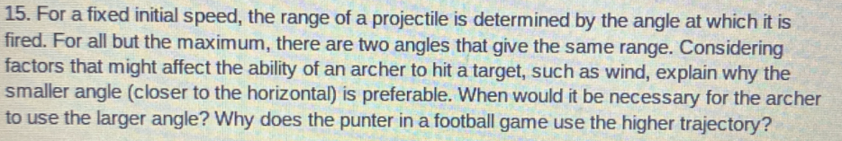 15. For a fixed initial speed, the range of a projectile is determined by the angle at which it is
fired. For all but the maximum, there are two angles that give the same range. Considering
factors that might affect the ability of an archer to hit a target, such as wind, explain why the
smaller angle (closer to the horizontal) is preferable. When would it be necessary for the archer
to use the larger angle? Why does the punter in a football game use the higher trajectory?
