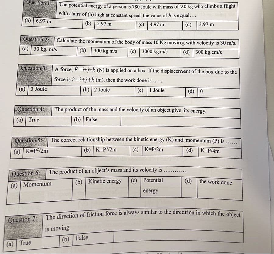 The direction of friction force is always similar to the direction in which the object
Question 1:
The potential energy of a person is 780 Joule with mass of 20 kg who climbs a flight
with stairs of (h) high at constant speed, the value of h is equal....
(a) | 6.97 m
(b) | 5.97 m
(c) 4.97 m
(d) 3.97 m
Question 2:
Calculate the momentum of the body of mass 10 Kg moving with velocity is 30 m/s.
(a) | 30 kg. m/s
(b) 300 kg.m/s
(c) 3000 kg.m/s
(d) 300 kg.cm/s
Question 3:
A force, F =i+j+k (N) is applied on a box. If the displacement of the box due to the
force is f =i+j+k (m), then the work done is .....
(а) | 3 Joule
(b) 2 Joule
(c) | 1 Joule
(d) 0
Question 4: The product of the mass and the velocity of an object give its energy.
(а) | True
(b) | False
Question 5:
The correct relationship between the kinetic energy (K) and momentum (P) is ...
(a) | K=P?/2m
(b) K=P/2m
(c) K=P/2m
(d)
K=P/4m
: The product of an object's mass and its velocity is
(b) Kinetic energy
(c) Potential
(d) the work done
(a) | Momentum
energy
The direction of friction force is always similar to the direction in which the obicct
Question 7:
is moving.
(b) | False
(а) | True
