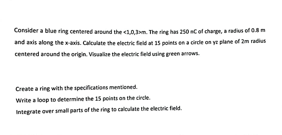 Consider a blue ring centered around the <1,0,3>m. The ring has 250 nC of charge, a radius of 0.8 m
and axis along the x-axis. Calculate the electric field at 15 points on a circle on yz plane of 2m radius
centered around the origin. Visualize the electric field using green arrows.
Create a ring with the specifications mentioned.
Write a loop to determine the 15 points on the circle.
Integrate over small parts of the ring to calculate the electric field.