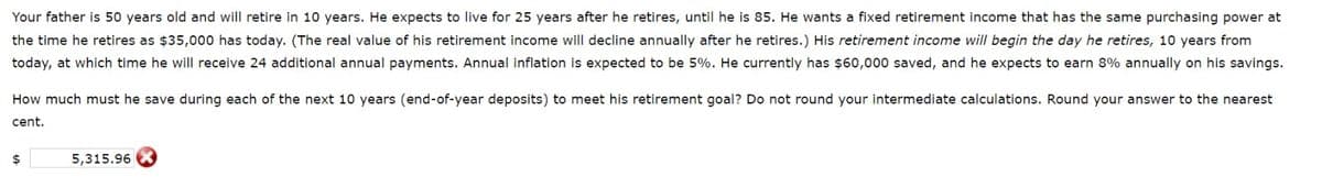 Your father is 50 years old and will retire in 10 years. He expects to live for 25 years after he retires, until he is 85. He wants a fixed retirement income that has the same purchasing power at
the time he retires as $35,000 has today. (The real value of his retirement income will decline annually after he retires.) His retirement income will begin the day he retires, 10 years from
today, at which time he will receive 24 additional annual payments. Annual inflation is expected to be 5%. He currently has $60,000 saved, and he expects to earn 8% annually on his savings.
How much must he save during each of the next 10 years (end-of-year deposits) to meet his retirement goal? Do not round your intermediate calculations. Round your answer to the nearest
cent.
$
5,315.96