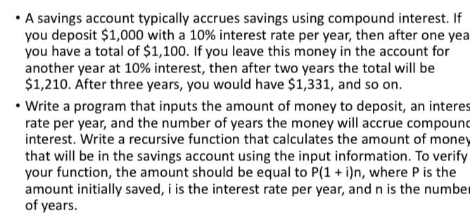 • A savings account typically accrues savings using compound interest. If
you deposit $1,000 with a 10% interest rate per year, then after one yea
you have a total of $1,100. If you leave this money in the account for
another year at 10% interest, then after two years the total will be
$1,210. After three years, you would have $1,331, and so on.
• Write a program that inputs the amount of money to deposit, an interes
rate per year, and the number of years the money will accrue compound
interest. Write a recursive function that calculates the amount of money
that will be in the savings account using the input information. To verify
your function, the amount should be equal to P(1 + i)n, where P is the
amount initially saved, i is the interest rate per year, and n is the number
of years.