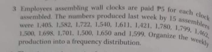 1,500, 1,698, 1,701. 1.500, 1,650 and 1,599. Organize the weekly
3 Employees assembling wall clocks are paid P5 for each clock
were 1.405. 1,582, 1,722, 1,540, 1,611, 1,421, 1,780, 1,799, 1,462,
assembled. The numbers produced last week by 15 assemblers
production into a frequency distribution.
