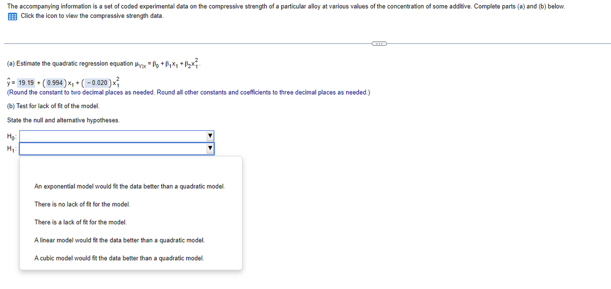 The accompanying information is a set of coded experimental data on the compressive strength of a particular alloy at various values of the concentration of some additive. Complete parts (a) and (b) below.
Click the icon to view the compressive strength data.
(a) Estimate the quadratic regression equation µyx = ßo +ß₁×₁ +ß₂×².
ŷ= 19.19 + ( 0.994) ×₁ + ( − 0.020 ) ×³₁
(Round the constant to two decimal places as needed. Round all other constants and coefficients to three decimal places as needed.)
(b) Test for lack of fit of the model.
State the null and alternative hypotheses.
Ho
H₁
An exponential model would fit the data better than a quadratic model.
There is no lack of fit for the model.
There is a lack of fit for the model.
A linear model would fit the data better than a quadratic model.
A cubic model would fit the data better than a quadratic model.