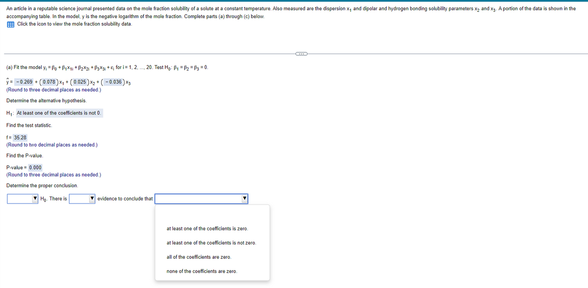 An article in a reputable science journal presented data on the mole fraction solubility of a solute at a constant temperature. Also measured are the dispersion x₁ and dipolar and hydrogen bonding solubility parameters x2 and x3. A portion of the data is shown in the
accompanying table. In the model, y is the negative logarithm of the mole fraction. Complete parts (a) through (c) below.
Click the icon to view the mole fraction solubility data.
(a) Fit the model y₁ = Bo+B1×1i+B2×2; +ẞ3×3; + &; for i = 1, 2, ..., 20. Test Ho: B₁ = B₂ = B3 = 0.
-0.269 + (0.078)x+(0.025)x+(-0.036)x3
(Round to three decimal places as needed.)
Determine the alternative hypothesis.
H₁: At least one of the coefficients is not 0.
Find the test statistic.
f= 35.28
(Round to two decimal places as needed.)
Find the P-value.
P-value = 0.000
(Round to three decimal places as needed.)
Determine the proper conclusion.
Ho. There is
evidence to conclude that
at least one of the coefficients is zero.
at least one of the coefficients is not zero.
all of the coefficients are zero.
none of the coefficients are zero.