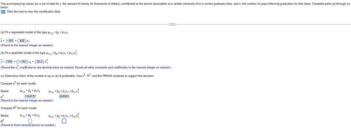 The accompanying values are a set of data for y, the amount of money (in thousands of dollars) contributed to the alumni association at a certain university from a certain graduate class, and x, the number of years following graduation for that class. Complete parts (a) through (c)
below.
Click the icon to view the contribution data.
(a) Fit a regression model of the type μyx = ẞo + B₁×1.
ŷ= -587 + (428) ×₁
(Round to the nearest integer as needed.)
(b) Fit a quadratic model of the type μyx = 0 +ẞ₁×₁ +ß₁₁×²₁.
ŷ = 1180 + ( − 192 ) ×₁ + ( 35.2 ) ×
(Round the x²-coefficient to one decimal place as needed. Round all other constants and coefficients to the nearest integer as needed.)
(c) Determine which of the models in (a) or (b) is preferable. Use s², R², and the PRESS residuals to support the decision.
Compute s² for each model.
Model
s²
Hylx = Bo+B₁x₁
Prix = P₂+B+x+B₁₁x
1104727
430563
(Round to the nearest integer as needed.)
Compute R² for each model.
Model
Hylx = Bo+B1x1
R²
(Round to three decimal places as needed.)
☐